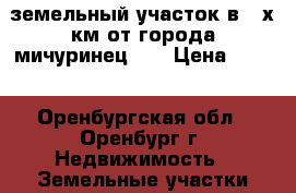 земельный участок в 3-х км от города мичуринец 50 › Цена ­ 150 - Оренбургская обл., Оренбург г. Недвижимость » Земельные участки продажа   